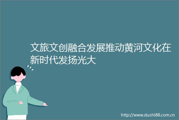 文旅文创融合发展推动黄河文化在新时代发扬光大