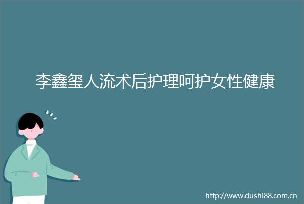 李鑫玺人流术后护理呵护女性健康