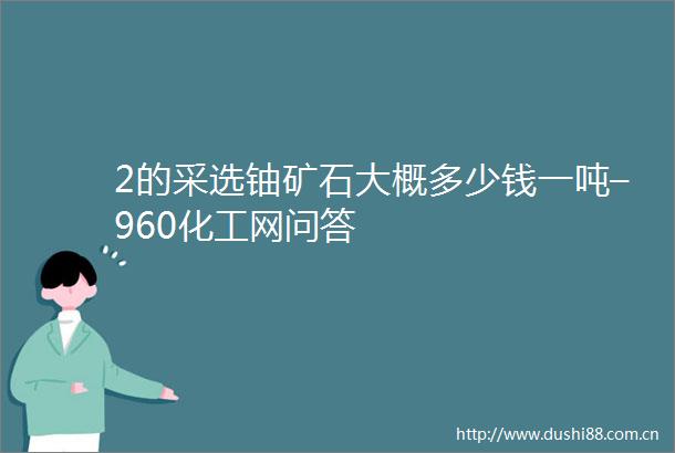 2的采选铀矿石大概多少钱一吨–960化工网问答