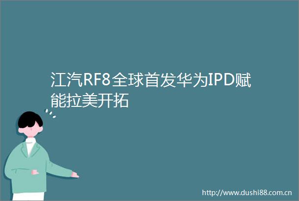 江汽RF8全球首发华为IPD赋能拉美开拓