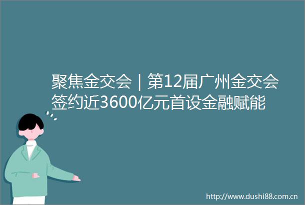 聚焦金交会｜第12届广州金交会签约近3600亿元首设金融赋能高质量发展成果展区