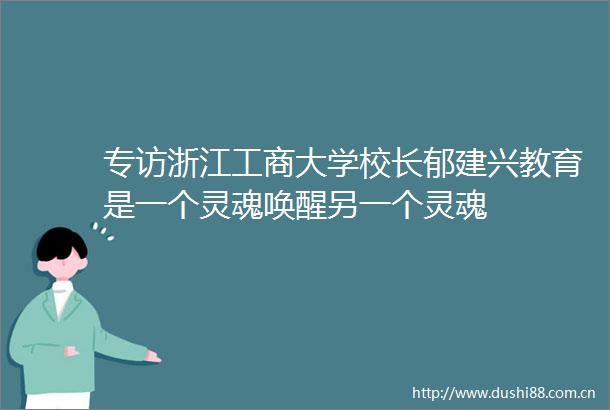 专访浙江工商大学校长郁建兴教育是一个灵魂唤醒另一个灵魂