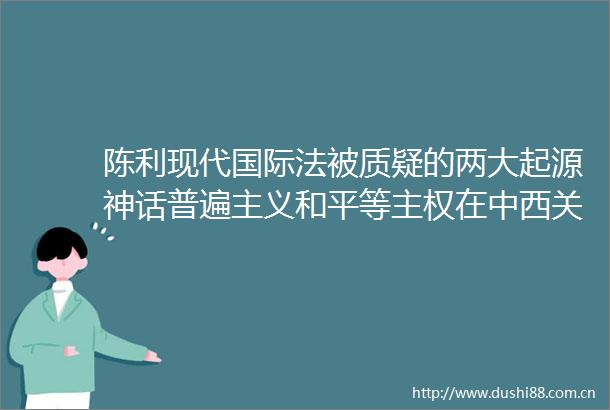 陈利现代国际法被质疑的两大起源神话普遍主义和平等主权在中西关系史上的演变