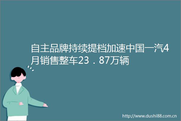 自主品牌持续提档加速一汽4月销售整车23．87万辆