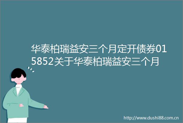 华泰柏瑞益安三个月定开债券015852关于华泰柏瑞益安三个月定期开放债券型证券投资基金第五个开放期开放申购及赎回业务
