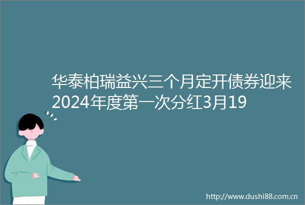 华泰柏瑞益兴三个月定开债券迎来2024年度第一次分红3月19日除权