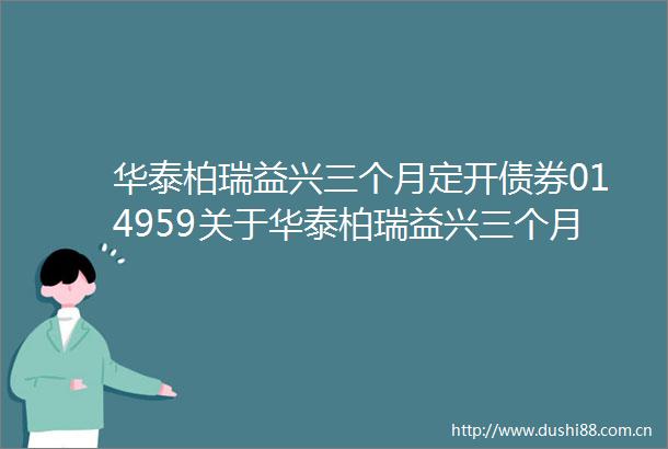 华泰柏瑞益兴三个月定开债券014959关于华泰柏瑞益兴三个月定期开放债券型证券投资基金第五个开放期开放申购及赎回业务