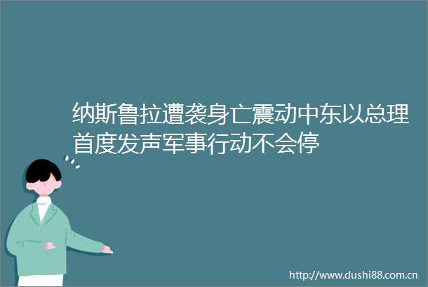 纳斯鲁拉遭袭身亡震动中东以总理首度发声军事行动不会停