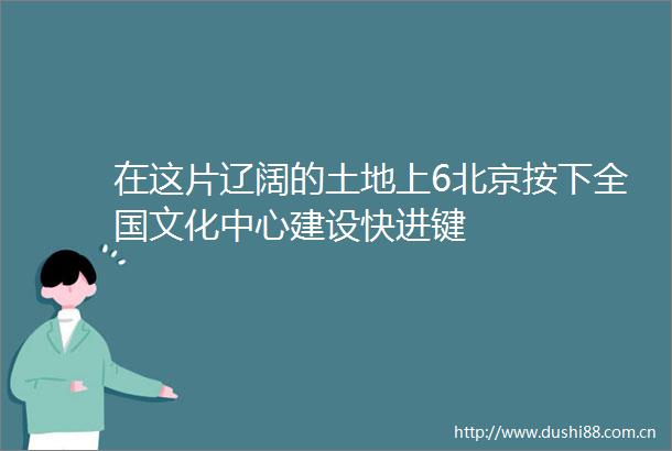 在这片辽阔的土地上6北京按下全国文化中心建设快进键