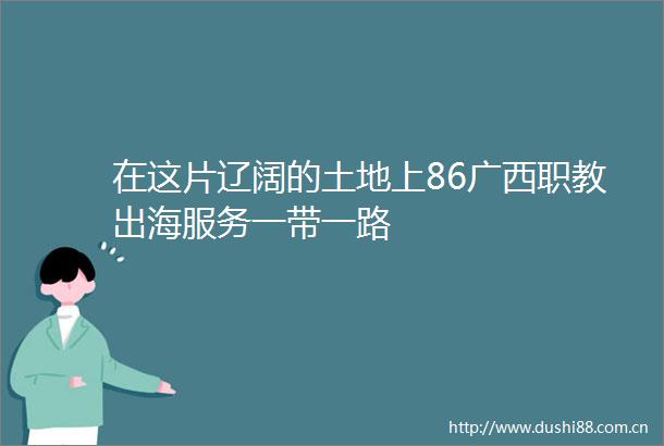 在这片辽阔的土地上86广西职教出海服务一带一路