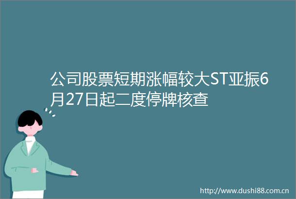 公司股票短期涨幅较大ST亚振6月27日起二度停牌核查