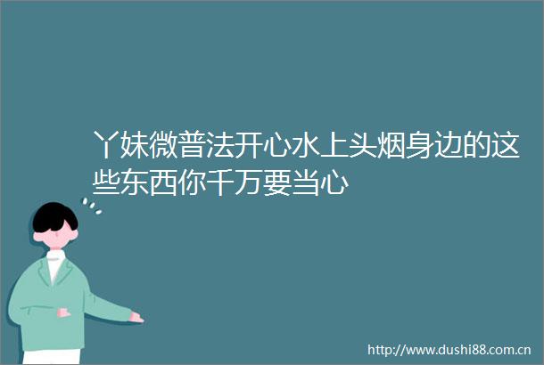 丫妹微普法开心水上头烟身边的这些东西你千万要当心