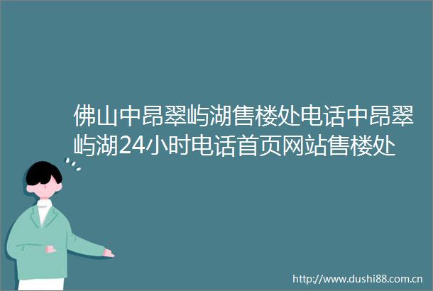 佛山中昂翠屿湖售楼处电话中昂翠屿湖24小时电话首页网站售楼处楼盘详情