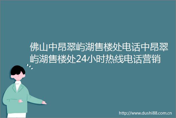 佛山中昂翠屿湖售楼处电话中昂翠屿湖售楼处24小时热线电话营销中心电话