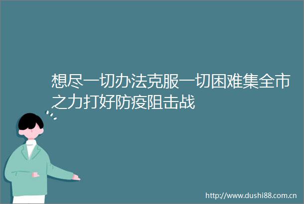 想尽一切办法克服一切困难集全市之力打好防疫阻击战