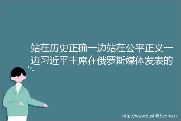 站在历史正确一边站在公平正义一边在俄罗斯媒体发表的署名文章引发国际社会热烈反响网页链接