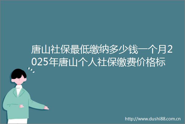 唐山社保最低缴纳多少钱一个月2025年唐山个人社保缴费价格标准一览
