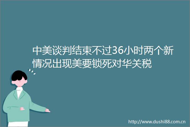 中美谈判结束不过36小时两个新情况出现美要锁死对华关税