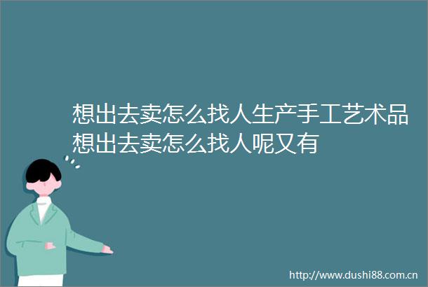 想出去卖怎么找人生产手工艺术品想出去卖怎么找人呢又有