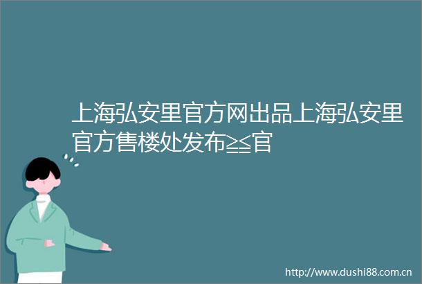 上海弘安里官方网出品上海弘安里官方售楼处发布≧≦官