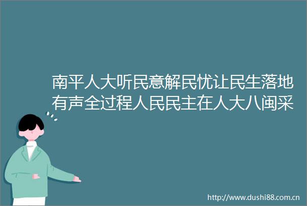 南平人大听民意解民忧让民生落地有声全过程民主在人大八闽采访活动走进南平