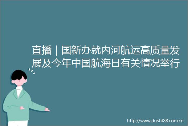 直播｜国新办就内河航运高质量发展及今年航海日有关情况举行新闻发布会