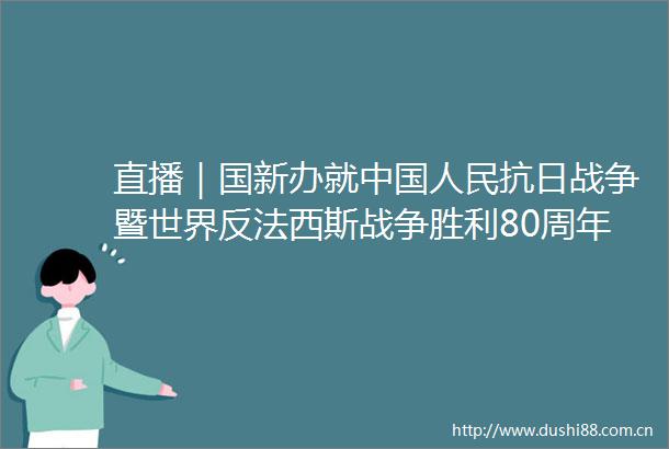 直播｜国新办就抗日战争暨世界反法西斯战争胜利80周年纪念活动总体安排举行新闻发布会