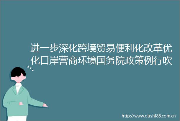 进一步深化跨境贸易便利化改革优化口岸营商环境国务院政策例行吹风会