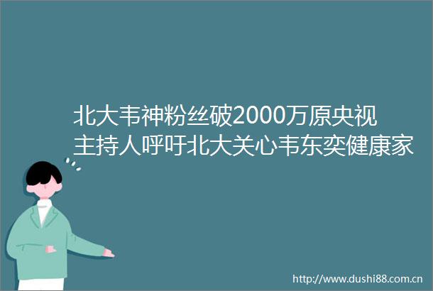 北大韦神粉丝破2000万原央视主持人呼吁北大关心韦东奕健康家属最新回应
