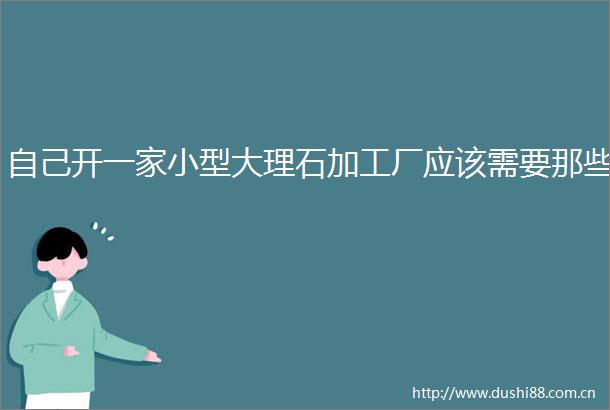 自己开一家小型大理石加工厂应该需要那些