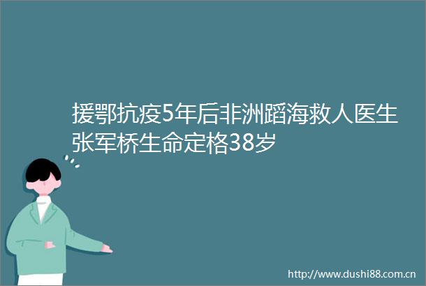 援鄂抗疫5年后非洲蹈海救人医生张军桥生命定格38岁