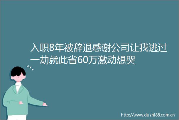 入职8年被辞退感谢公司让我逃过一劫就此省60万激动想哭
