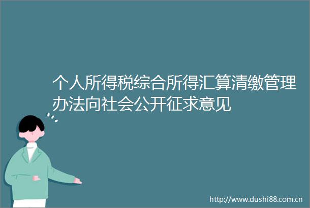 个人所得税综合所得汇算清缴管理办法向社会公开征求意见