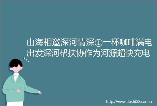 山海相邀深河情深①一杯咖啡满电出发深河帮扶协作为河源超快充电发展按下加速键