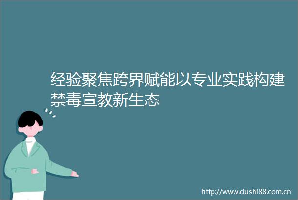 经验聚焦跨界赋能以专业实践构建禁毒宣教新生态