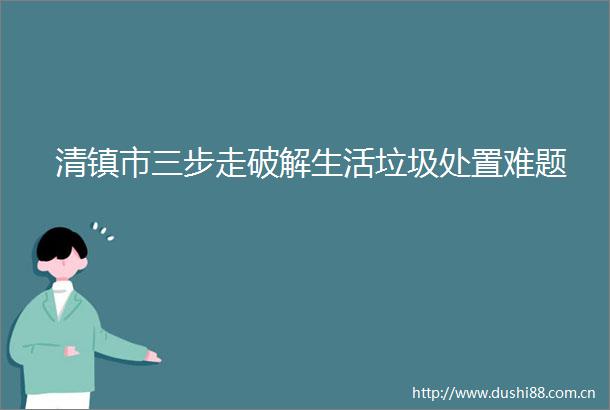 清镇市三步走破解生活垃圾处置难题