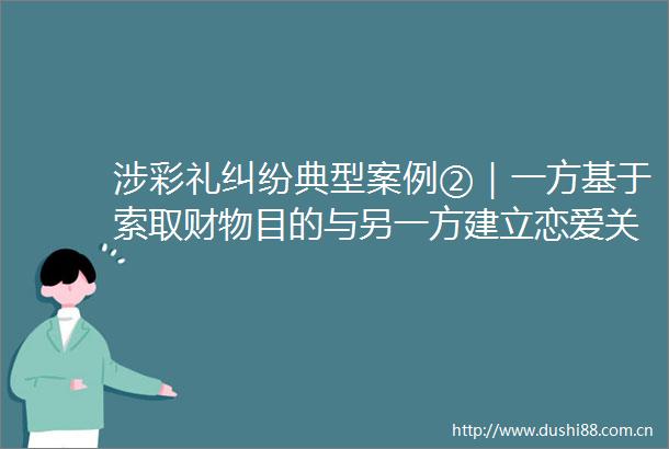 涉彩礼典型案例②｜一方基于索取财物目的与另一方建立恋爱关系作出结婚承诺可以认定