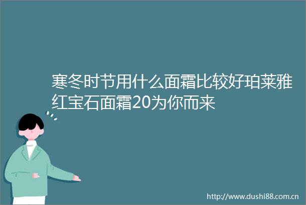 寒冬时节用什么面霜比较好珀莱雅红宝石面霜20为你而来