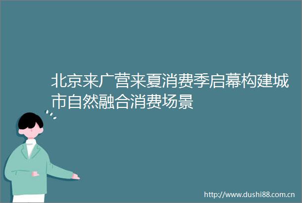 北京来广营来夏消费季启幕构建城市自然融合消费场景