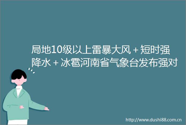 局地10级以上雷暴大风＋短时强降水＋冰雹河南省气象台发布强对流蓝色预警