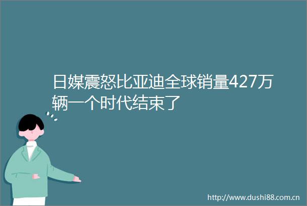 日媒震怒比亚迪全球销量427万辆一个时代结束了