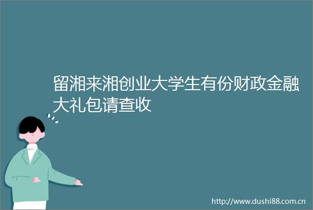 留湘来湘创业大学生有份财政金融大礼包请查收