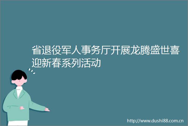 省退役军人事务厅开展龙腾盛世喜迎新春系列活动