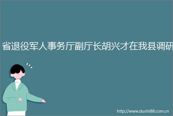 省退役军人事务厅副厅长胡兴才在我县调研