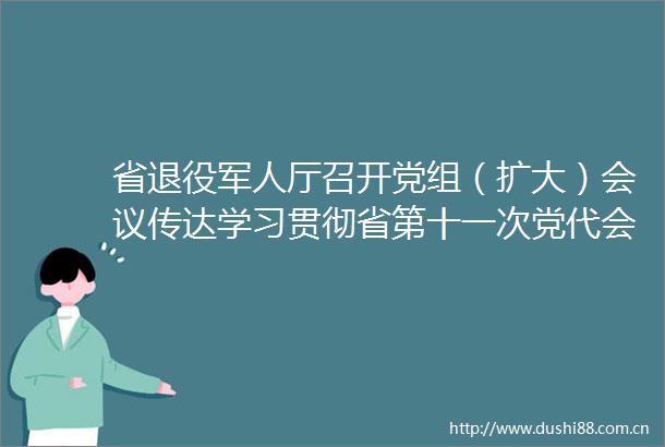 省退役军人厅召开党组（扩大）会议传达学习贯彻省第十一次党代会精神
