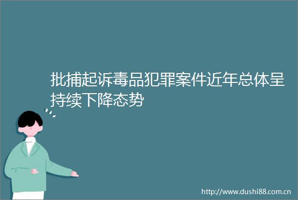批捕起诉毒品案件近年总体呈持续下降态势