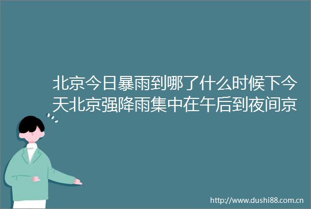 北京今日暴雨到哪了什么时候下今天北京强降雨集中在午后到夜间京津冀局地有大暴雨