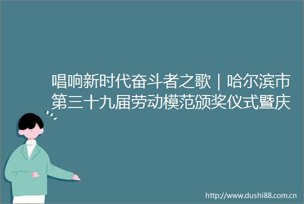 唱响新时代奋斗者之歌｜哈尔滨市第三十九届劳动模范颁奖仪式暨庆祝五一国际劳动节文艺演出侧记