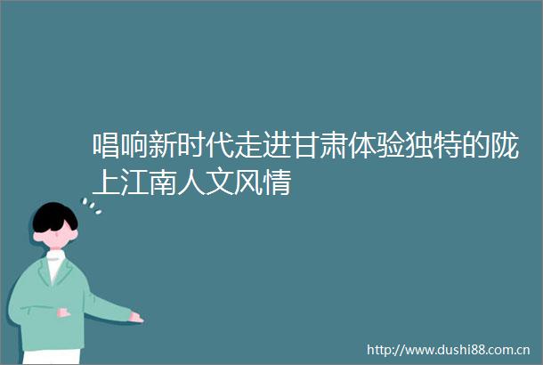 唱响新时代走进甘肃体验独特的陇上江南人文风情