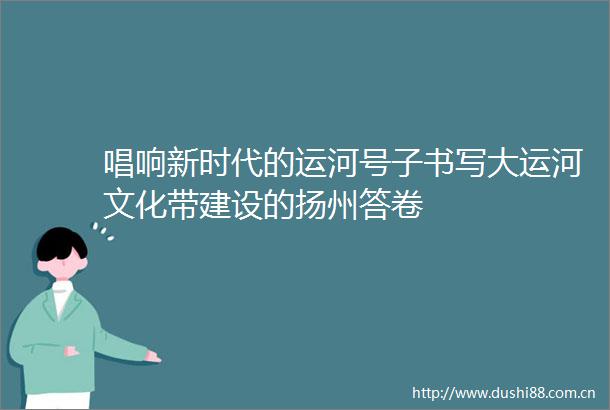 唱响新时代的运河号子书写大运河文化带建设的扬州答卷